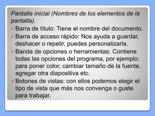 Pantalla inicial (Nombres de los elementos de la
pantalla).
Barra de título: Tiene el nombre del documento.
Barra de acceso rápido: Nos ayuda a guardar,
deshacer o repetir, puedes personalizarla.
Banda de opciones o herramientas: Contiene
todas las opciones del programa, por ejemplo:
para poner color, cambiar tamaño de la fuente,
agregar otra diapositiva etc.
Botones de vistas: con ellos podemos elegir el
tipo de vista que más nos convenga o guste
para trabajar.
 