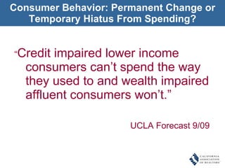 Consumer Behavior: Permanent Change or Temporary Hiatus From Spending? “ Credit impaired lower income consumers can’t spend the way they used to and wealth impaired affluent consumers won’t.” UCLA Forecast 9/09 