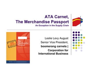 ATA Carnet,
The Merchandise PassportThe Merchandise Passport
An Exception in the Supply Chain
Leslie Levy August
Senior Vice President,
boomerang carnets |
Corporation for
International Business
 