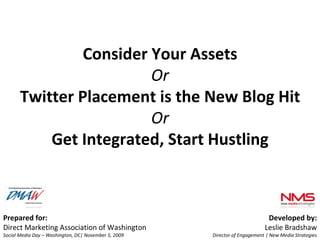 Prepared for: Direct Marketing Association of Washington  Social Media Day – Washington, DC| November 5, 2009 Developed by: Leslie Bradshaw Director of Engagement | New Media Strategies Consider Your Assets Or Twitter Placement is the New Blog Hit Or Get Integrated, Start Hustling 