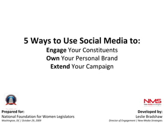 Prepared for: National Foundation for Women Legislators Washington, DC | October 29, 2009 Developed by: Leslie Bradshaw Director of Engagement | New Media Strategies 5 Ways to Use Social Media to: Engage  Your Constituents Own  Your Personal Brand Extend  Your Campaign 