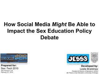 Prepared for: Sex::Tech 2010 San Francisco | CA  February 27 |  2010 Developed by: Leslie Bradshaw President & Director of Operations | JESS3 BA Thesis on Sex Education | University of Chicago How Social Media  Might  Be Able to Impact the Sex Education Policy Debate 