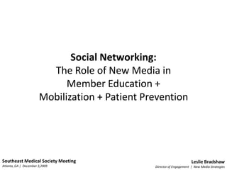 Social Networking: ,[object Object],The Role of New Media in ,[object Object],Member Education +,[object Object],Mobilization + Patient Prevention,[object Object],Southeast Medical Society Meeting,[object Object],Atlanta, GA |  December 3,2009,[object Object],Leslie Bradshaw,[object Object],Director of Engagement  |  New Media Strategies,[object Object]