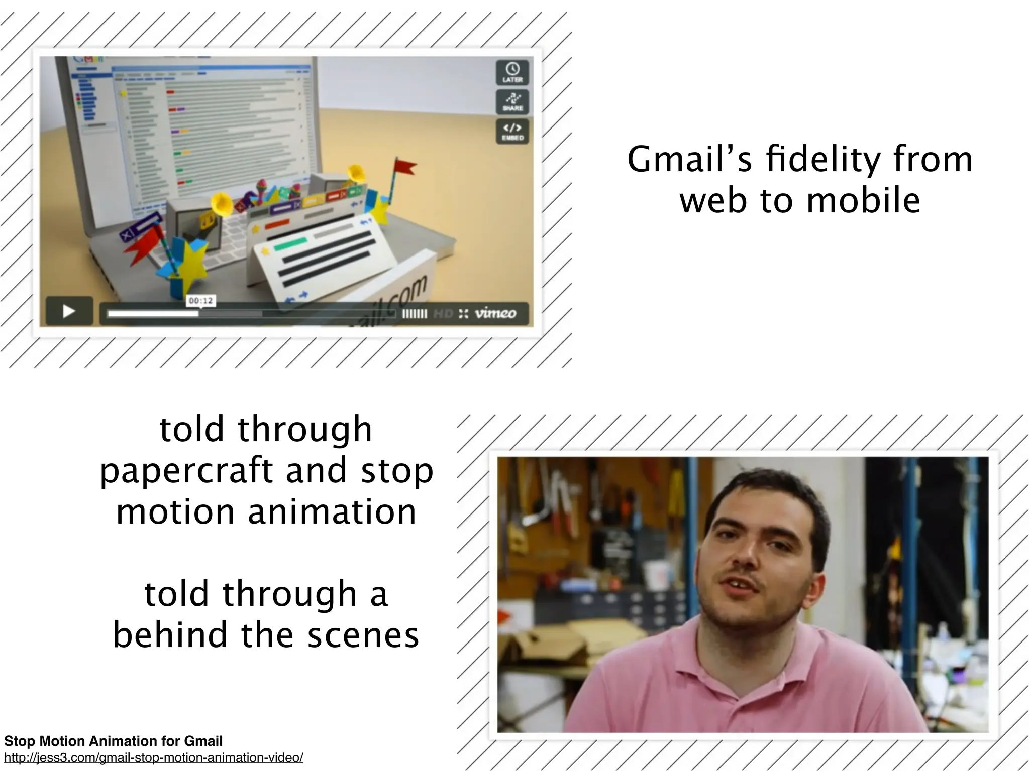 Gmail’s ﬁdelity from
                                                        web to mobile




                   told through
                papercraft and stop
                 motion animation

                    told through a
                  behind the scenes

Stop Motion Animation for Gmail
http://jess3.com/gmail-stop-motion-animation-video/
 