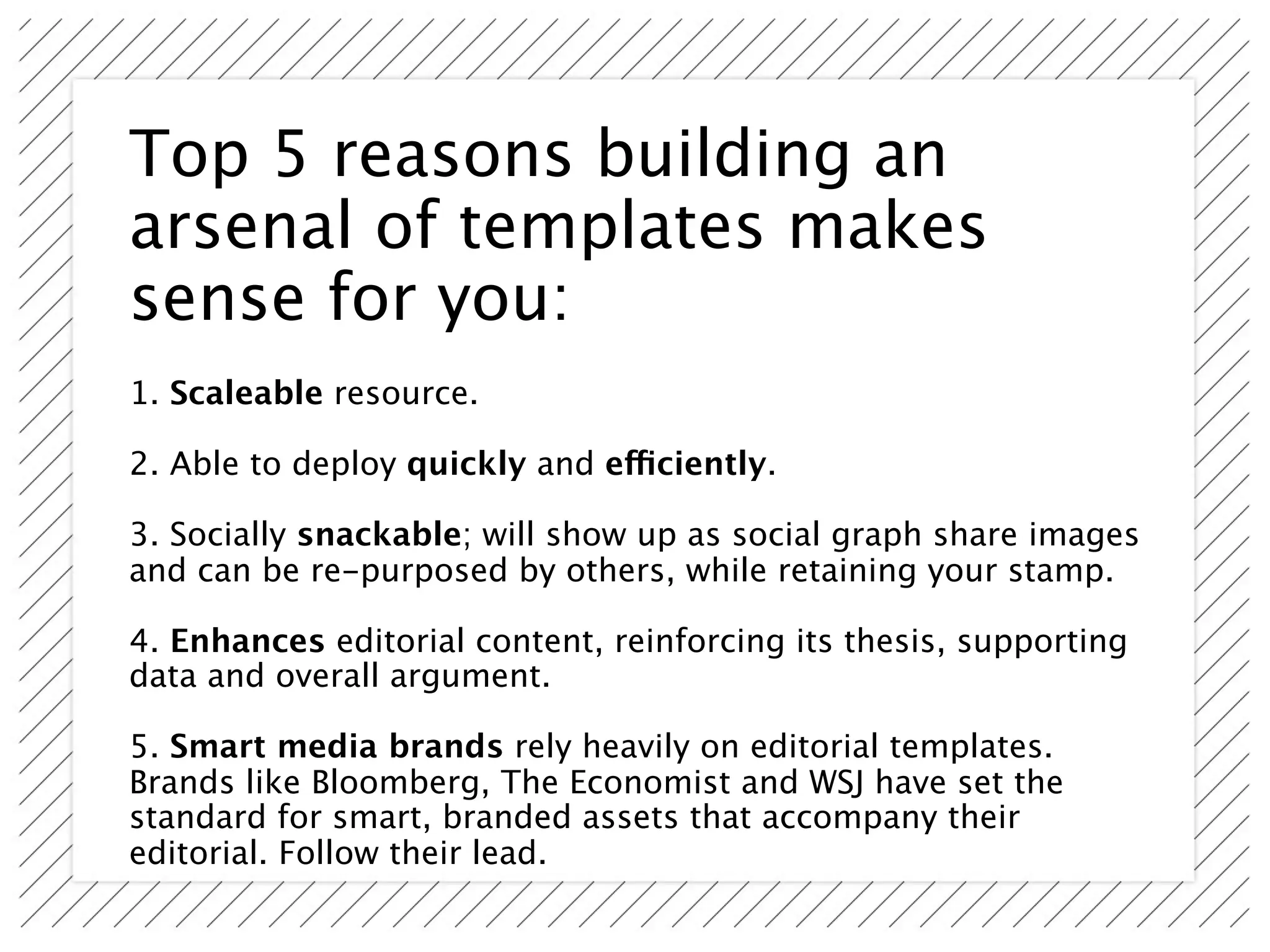 Top 5 reasons building an
arsenal of templates makes
sense for you:
1. Scaleable resource.

2. Able to deploy quickly and efficiently.

3. Socially snackable; will show up as social graph share images
and can be re-purposed by others, while retaining your stamp.

4. Enhances editorial content, reinforcing its thesis, supporting
data and overall argument.

5. Smart media brands rely heavily on editorial templates.
Brands like Bloomberg, The Economist and WSJ have set the
standard for smart, branded assets that accompany their
editorial. Follow their lead.
 