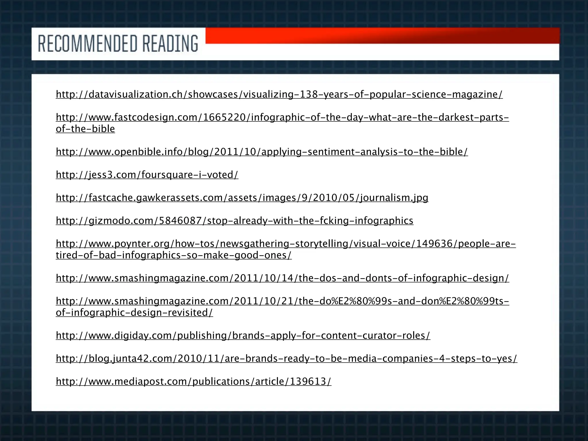http://datavisualization.ch/showcases/visualizing-138-years-of-popular-science-magazine/

http://www.fastcodesign.com/1665220/infographic-of-the-day-what-are-the-darkest-parts-
of-the-bible

http://www.openbible.info/blog/2011/10/applying-sentiment-analysis-to-the-bible/

http://jess3.com/foursquare-i-voted/

http://fastcache.gawkerassets.com/assets/images/9/2010/05/journalism.jpg

http://gizmodo.com/5846087/stop-already-with-the-fcking-infographics

http://www.poynter.org/how-tos/newsgathering-storytelling/visual-voice/149636/people-are-
tired-of-bad-infographics-so-make-good-ones/

http://www.smashingmagazine.com/2011/10/14/the-dos-and-donts-of-infographic-design/

http://www.smashingmagazine.com/2011/10/21/the-do%E2%80%99s-and-don%E2%80%99ts-
of-infographic-design-revisited/

http://www.digiday.com/publishing/brands-apply-for-content-curator-roles/

http://blog.junta42.com/2010/11/are-brands-ready-to-be-media-companies-4-steps-to-yes/

http://www.mediapost.com/publications/article/139613/
 