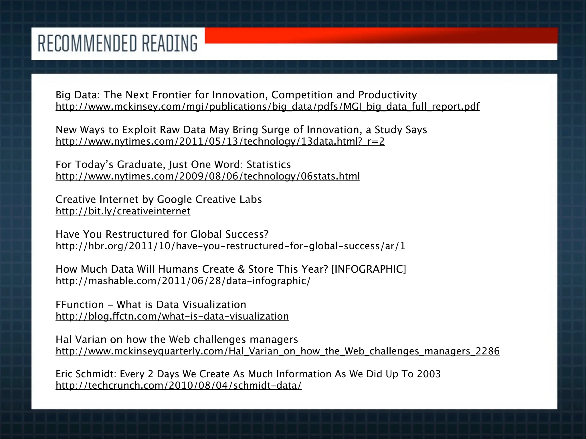Big Data: The Next Frontier for Innovation, Competition and Productivity
http://www.mckinsey.com/mgi/publications/big_data/pdfs/MGI_big_data_full_report.pdf

New Ways to Exploit Raw Data May Bring Surge of Innovation, a Study Says
http://www.nytimes.com/2011/05/13/technology/13data.html?_r=2

For Today’s Graduate, Just One Word: Statistics
http://www.nytimes.com/2009/08/06/technology/06stats.html

Creative Internet by Google Creative Labs
http://bit.ly/creativeinternet

Have You Restructured for Global Success?
http://hbr.org/2011/10/have-you-restructured-for-global-success/ar/1

How Much Data Will Humans Create & Store This Year? [INFOGRAPHIC]
http://mashable.com/2011/06/28/data-infographic/

FFunction - What is Data Visualization
http://blog.ffctn.com/what-is-data-visualization

Hal Varian on how the Web challenges managers
http://www.mckinseyquarterly.com/Hal_Varian_on_how_the_Web_challenges_managers_2286

Eric Schmidt: Every 2 Days We Create As Much Information As We Did Up To 2003
http://techcrunch.com/2010/08/04/schmidt-data/
 