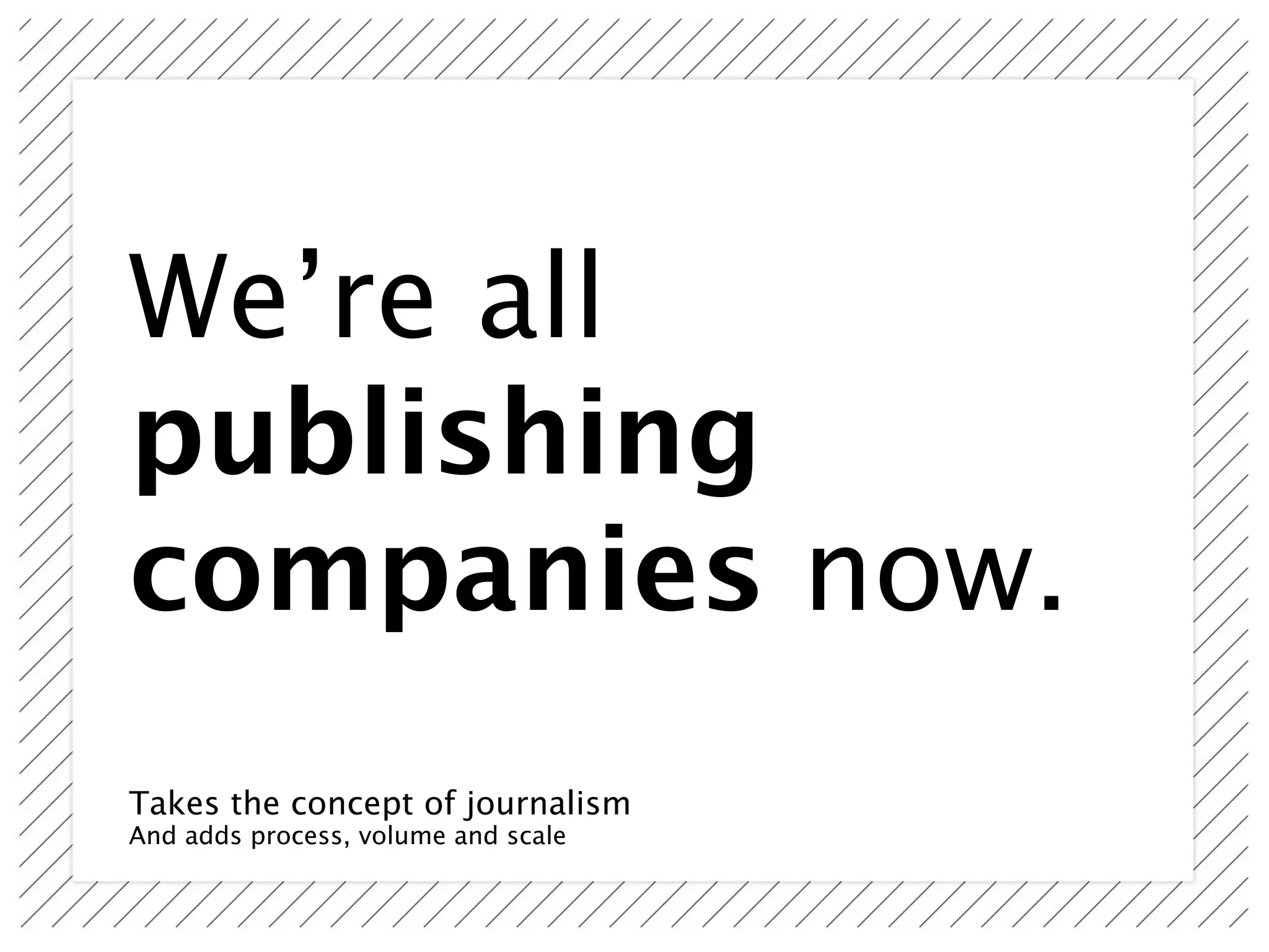 We’re all
publishing
companies now.
Takes the concept of journalism
And adds process, volume and scale
 