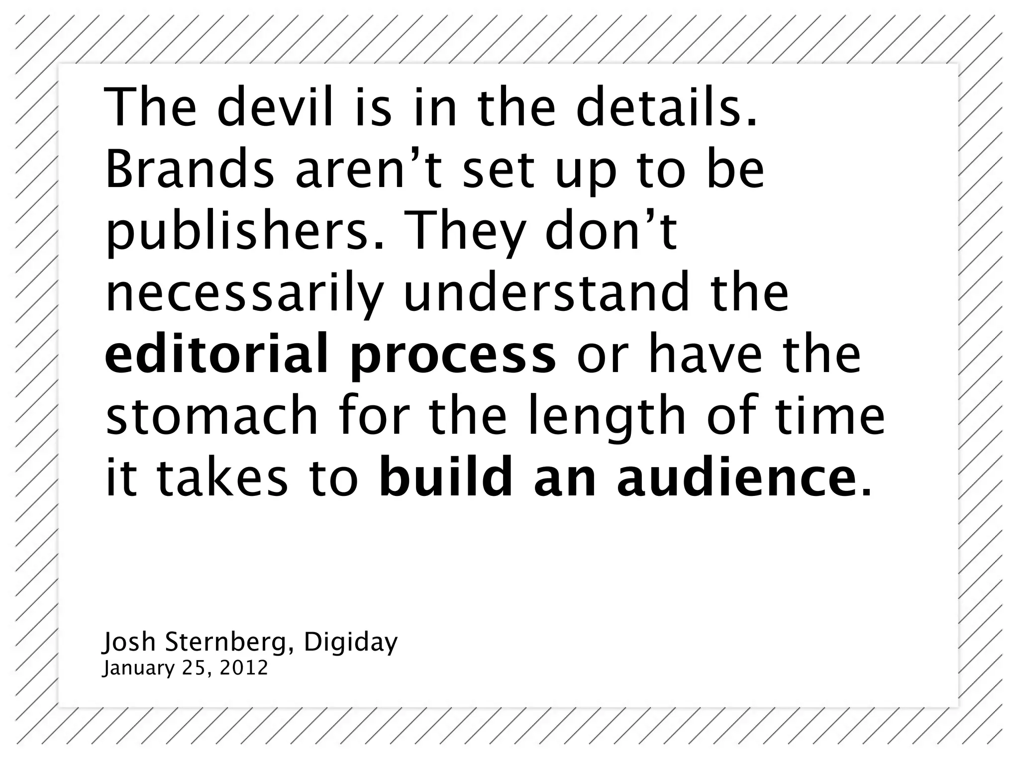 The devil is in the details.
Brands aren’t set up to be
publishers. They don’t
necessarily understand the
editorial process or have the
stomach for the length of time
it takes to build an audience.

Josh Sternberg, Digiday
January 25, 2012
 