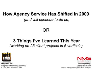 How Agency Service Has Shifted in 2009(and will continue to do so)OR3 Things I’ve Learned This Year (working on 25 client projects in 6 verticals) Prepared for: Integrated Marketing Summit St. Louis, MO | December 9, 2009 Developed by: Leslie Bradshaw Director of Engagement | New Media Strategies 