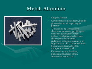 Metal: Aluminio
        • Origen: Mineral
        • Características: metal ligero, blando
          pero resistente de aspecto gris
          plateado
        • Utilización: Se fabrican con
          aluminio estructuras, perfiles para
          ventanas, pasamanos, verjas,
          techos, recubrimientos laterales,
          chapas para aislamientos,
          andamios, escaleras, puentes y un
          larguisimo etc. En construcción de
          buques, aeronaves, defensa,
          transporte, electricidad.
        • Formas de venta: Laminas,
          planchas estructuras echas,
          articulos de cocina, etc…
 