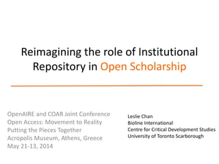 Reimagining the role of Institutional
Repository in Open Scholarship
OpenAIRE and COAR Joint Conference
Open Access: Movement to Reality
Putting the Pieces Together
Acropolis Museum, Athens, Greece
May 21-13, 2014
Leslie Chan
Bioline International
Centre for Critical Development Studies
University of Toronto Scarborough
 