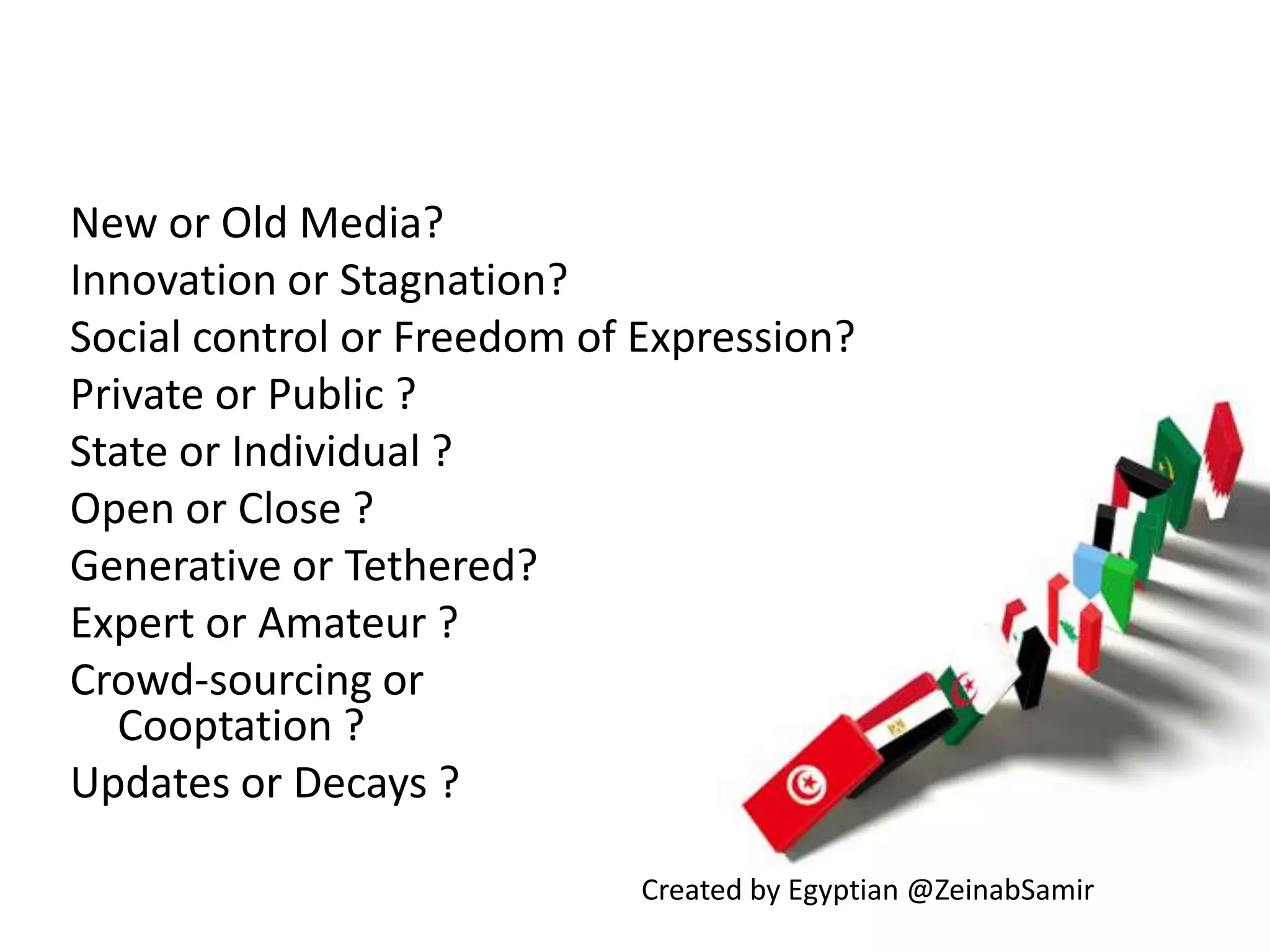 New or Old Media?Innovation or Stagnation? Social control or Freedom of Expression?Private or Public ?State or Individual ?Open or Close ?Generative or Tethered?Expert or Amateur ?         Crowd-sourcing orCooptation ?Updates or Decays ?Created by Egyptian @ZeinabSamir