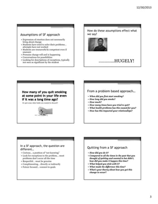 12/30/2013

Assumptions of SF approach

How do these assumptions effect what
we say?

• Expression of emotion does not necessarily
bring about change
• Students have tried to solve their problems…
attempts have not worked
• Students are resourceful & competent even if
unaware
• Presume change will and is happening
• Conversations for possibilities
• Looking for descriptions of exceptions, typically
not seen as significant by the student

………….HUGELY!

From a problem based approach…

Or quit some other habit you wanted to discard?

In a SF approach, the question are
different…
• Curious… a position of “not knowing”
• Look for exceptions to the problem… most
problems don’t occur all the time
• Respectful… must be genuine
• Complimenting… directly or indirectly
• Future focused… connect to goals

•
•
•
•
•
•

When did you first start smoking?
How long did you smoke?
How much?
How many times have you tried to quit?
What health problems has this caused for you?
How has this impacted your relationships?

Quitting from a SF approach
• How did you do it?
• Compared to all the times in the past that you
thought of quitting and wanted to but didn’t,
how did you make it happen this time?
• What helped you stick with it?
• What made the difference this time?
• What’s your theory about how you got this
change to occur?

3

 