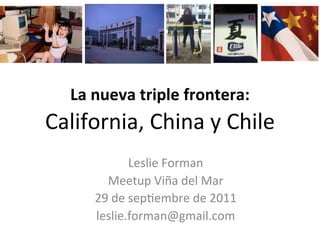  
    La	
  nueva	
  triple	
  frontera:	
  
California,	
  China	
  y	
  Chile	
  
                       	
   Forman	
  	
  
                  Leslie	
  
                             	
  

                       	
  
        Meetup	
  Viña	
  del	
  Mar	
  
      29	
  de	
  sep;embre	
  de	
  2011	
  
                       	
  
      leslie.forman@gmail.com	
  
 