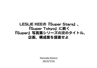 Hamada	
  Kotaro	
  
2013/7/16	
LLEESSLLIIEE  KKEEEEの『SSuuppeerr  SSttaarrss』、  
『SSuuppeerr  TTookkyyoo』に続く  
『SSuuppeerr』写真集シリーズの次のタイトル、  
企画、構成案を提案せよ  
 
