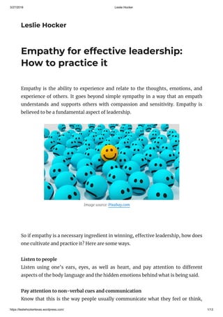 3/27/2018 Leslie Hocker
https://lesliehockertexas.wordpress.com/ 1/13
Leslie Hocker
Empathy for effective leadership:
How to practice it
Empathy is the ability to experience and relate to the thoughts, emotions, and
experience of others. It goes beyond simple sympathy in a way that an empath
understands and supports others with compassion and sensitivity. Empathy is
believed to be a fundamental aspect of leadership.
                                              Image source: Pixabay.com   
 
So if empathy is a necessary ingredient in winning, e ective leadership, how does
one cultivate and practice it? Here are some ways.
Listen to people
Listen using one’s ears, eyes, as well as heart, and pay attention to di erent
aspects of the body language and the hidden emotions behind what is being said.
Pay attention to non-verbal cues and communication
Know that this is the way people usually communicate what they feel or think,
 