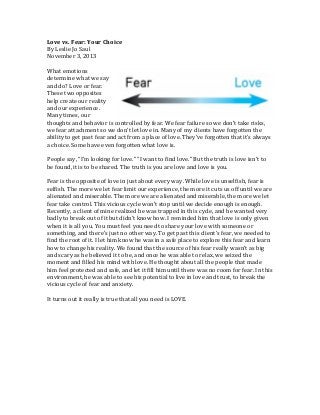 Love	
  vs.	
  Fear:	
  Your	
  Choice	
  
By	
  Leslie	
  Jo	
  Saul	
  
November	
  3,	
  2013	
  
	
  
What	
  emotions	
  
determine	
  what	
  we	
  say	
  
and	
  do?	
  Love	
  or	
  fear.	
  
These	
  two	
  opposites	
  
help	
  create	
  our	
  reality	
  
and	
  our	
  experience.	
  
Many	
  times,	
  our	
  
thoughts	
  and	
  behavior	
  is	
  controlled	
  by	
  fear.	
  We	
  fear	
  failure	
  so	
  we	
  don’t	
  take	
  risks,	
  
we	
  fear	
  attachment	
  so	
  we	
  don’t	
  let	
  love	
  in.	
  Many	
  of	
  my	
  clients	
  have	
  forgotten	
  the	
  
ability	
  to	
  get	
  past	
  fear	
  and	
  act	
  from	
  a	
  place	
  of	
  love.	
  They’ve	
  forgotten	
  that	
  it’s	
  always	
  
a	
  choice.	
  Some	
  have	
  even	
  forgotten	
  what	
  love	
  is.	
  
	
  
People	
  say,	
  “I’m	
  looking	
  for	
  love.”	
  “I	
  want	
  to	
  find	
  love.”	
  But	
  the	
  truth	
  is	
  love	
  isn’t	
  to	
  
be	
  found,	
  it	
  is	
  to	
  be	
  shared.	
  The	
  truth	
  is	
  you	
  are	
  love	
  and	
  love	
  is	
  you.	
  
	
  
Fear	
  is	
  the	
  opposite	
  of	
  love	
  in	
  just	
  about	
  every	
  way.	
  While	
  love	
  is	
  unselfish,	
  fear	
  is	
  
selfish.	
  The	
  more	
  we	
  let	
  fear	
  limit	
  our	
  experience,	
  the	
  more	
  it	
  cuts	
  us	
  off	
  until	
  we	
  are	
  
alienated	
  and	
  miserable.	
  The	
  more	
  we	
  are	
  alienated	
  and	
  miserable,	
  the	
  more	
  we	
  let	
  
fear	
  take	
  control.	
  This	
  vicious	
  cycle	
  won’t	
  stop	
  until	
  we	
  decide	
  enough	
  is	
  enough.	
  
Recently,	
  a	
  client	
  of	
  mine	
  realized	
  he	
  was	
  trapped	
  in	
  this	
  cycle,	
  and	
  he	
  wanted	
  very	
  
badly	
  to	
  break	
  out	
  of	
  it	
  but	
  didn’t	
  know	
  how.	
  I	
  reminded	
  him	
  that	
  love	
  is	
  only	
  given	
  
when	
  it	
  is	
  all	
  you.	
  You	
  must	
  feel	
  you	
  need	
  to	
  share	
  your	
  love	
  with	
  someone	
  or	
  
something,	
  and	
  there’s	
  just	
  no	
  other	
  way.	
  To	
  get	
  past	
  this	
  client’s	
  fear,	
  we	
  needed	
  to	
  
find	
  the	
  root	
  of	
  it.	
  I	
  let	
  him	
  know	
  he	
  was	
  in	
  a	
  safe	
  place	
  to	
  explore	
  this	
  fear	
  and	
  learn	
  
how	
  to	
  change	
  his	
  reality.	
  We	
  found	
  that	
  the	
  source	
  of	
  his	
  fear	
  really	
  wasn’t	
  as	
  big	
  
and	
  scary	
  as	
  he	
  believed	
  it	
  to	
  be,	
  and	
  once	
  he	
  was	
  able	
  to	
  relax,	
  we	
  seized	
  the	
  
moment	
  and	
  filled	
  his	
  mind	
  with	
  love.	
  He	
  thought	
  about	
  all	
  the	
  people	
  that	
  made	
  
him	
  feel	
  protected	
  and	
  safe,	
  and	
  let	
  it	
  fill	
  him	
  until	
  there	
  was	
  no	
  room	
  for	
  fear.	
  In	
  this	
  
environment,	
  he	
  was	
  able	
  to	
  see	
  his	
  potential	
  to	
  live	
  in	
  love	
  and	
  trust,	
  to	
  break	
  the	
  
vicious	
  cycle	
  of	
  fear	
  and	
  anxiety.	
  
	
  
It	
  turns	
  out	
  it	
  really	
  is	
  true	
  that	
  all	
  you	
  need	
  is	
  LOVE.	
  
	
  

 