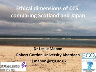 Ethical dimensions of CCS: comparing Scotland and Japan 
Dr Leslie Mabon 
Robert Gordon University Aberdeen 
l.j.mabon@rgu.ac.uk  