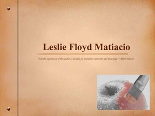 Leslie Floyd Matiacio “ It is the supreme art of the teacher to awaken joy in creative expression and knowledge” ~Albert Einstein 