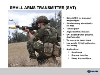 Generic Unit for a range of  weapon types Simulates only when blanks  are fired Tamper proof Aligned within 2 minutes SAT disabled when player is dead/wounded Very accurate beam shape Low weight (320 g) incl bracket and battery SMALL ARMS TRANSMITTER (SAT) Applications: Small arms Grenade launcher Heavy Machine Guns SAT 