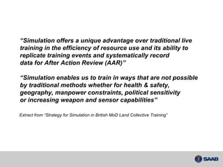 “ Simulation offers a unique advantage over traditional live training in the efficiency of resource use and its ability to replicate training events and systematically record data for After Action Review (AAR)” “ Simulation enables us to train in ways that are not possible by traditional methods whether for health & safety, geography, manpower constraints, political sensitivity or increasing weapon and sensor capabilities” Extract from “Strategy for Simulation in British MoD Land Collective Training” 
