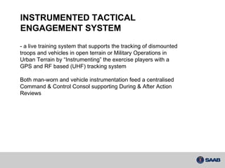 INSTRUMENTED TACTICAL  ENGAGEMENT SYSTEM - a live training system that supports the tracking of dismounted troops and vehicles in open terrain or Military Operations in Urban Terrain by “Instrumenting” the exercise players with a GPS and RF based (UHF) tracking system Both man-worn and vehicle instrumentation feed a centralised Command & Control Consol supporting During & After Action Reviews 