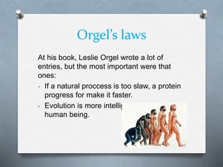 Orgel’s laws
At his book, Leslie Orgel wrote a lot of
entries, but the most important were that
ones:
- If a natural proccess is too slaw, a protein
progress for make it faster.
- Evolution is more intelligent than the
human being.
 
