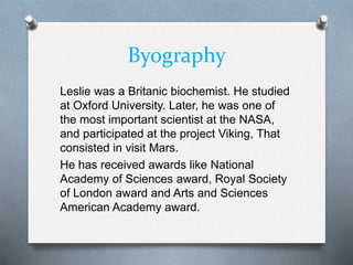Byography
Leslie was a Britanic biochemist. He studied
at Oxford University. Later, he was one of
the most important scientist at the NASA,
and participated at the project Viking, That
consisted in visit Mars.
He has received awards like National
Academy of Sciences award, Royal Society
of London award and Arts and Sciences
American Academy award.
 