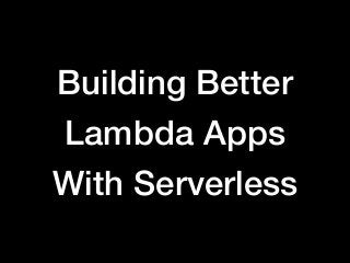 Building Better
Lambda Apps
With Serverless
 