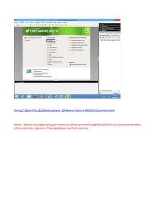 file:///C:/Users/Paci120/Desktop/web_22Febrero_Saravia_R%C3%ADos/index.html
Deber.- Realice unapáginawebque muestre unálbumpersonalfotográfico(5fotos) conlosenlacesprimero,
ultimo, anterior, siguiente. Traer grabado en su flash memory
 