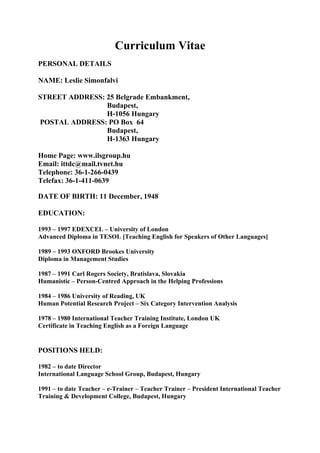 Curriculum Vitae
PERSONAL DETAILS

NAME: Leslie Simonfalvi

STREET ADDRESS: 25 Belgrade Embankment,
                Budapest,
                H-1056 Hungary
POSTAL ADDRESS: PO Box 64
                Budapest,
                H-1363 Hungary

Home Page: www.ilsgroup.hu
Email: ittdc@mail.tvnet.hu
Telephone: 36-1-266-0439
Telefax: 36-1-411-0639

DATE OF BIRTH: 11 December, 1948

EDUCATION:

1993 – 1997 EDEXCEL – University of London
Advanced Diploma in TESOL [Teaching English for Speakers of Other Languages]

1989 – 1993 OXFORD Brookes University
Diploma in Management Studies

1987 – 1991 Carl Rogers Society, Bratislava, Slovakia
Humanistic – Person-Centred Approach in the Helping Professions

1984 – 1986 University of Reading, UK
Human Potential Research Project – Six Category Intervention Analysis

1978 – 1980 International Teacher Training Institute, London UK
Certificate in Teaching English as a Foreign Language


POSITIONS HELD:

1982 – to date Director
International Language School Group, Budapest, Hungary

1991 – to date Teacher – e-Trainer – Teacher Trainer – President International Teacher
Training & Development College, Budapest, Hungary
 