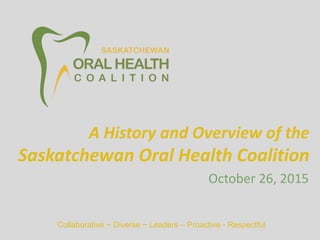 Collaborative ~ Diverse ~ Leaders – Proactive - Respectful
October 26, 2015
A History and Overview of the
Saskatchewan Oral Health Coalition
 