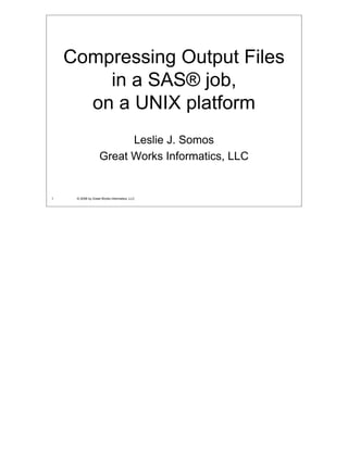 Compressing Output Files
        in a SAS® job,
      on a UNIX platform
                         Leslie J. Somos
                   Great Works Informatics, LLC


1    © 2008 by Great Works Informatics, LLC
 