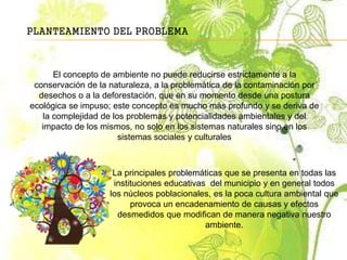 PLANTEAMIENTO DEL PROBLEMA
El concepto de ambiente no puede reducirse estrictamente a la
conservación de la naturaleza, a la problemática de la contaminación por
desechos o a la deforestación, que en su momento desde una postura
ecológica se impuso; este concepto es mucho más profundo y se deriva de
la complejidad de los problemas y potencialidades ambientales y del
impacto de los mismos, no solo en los sistemas naturales sino en los
sistemas sociales y culturales
La principales problemáticas que se presenta en todas las
instituciones educativas del municipio y en general todos
los núcleos poblacionales, es la poca cultura ambiental que
provoca un encadenamiento de causas y efectos
desmedidos que modifican de manera negativa nuestro
ambiente.
 