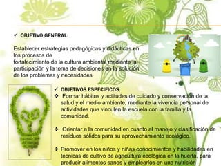  OBJETIVO GENERAL:
Establecer estrategias pedagógicas y didácticas en
los procesos de
fortalecimiento de la cultura ambiental mediante la
participación y la toma de decisiones en la solución
de los problemas y necesidades
 OBJETIVOS ESPECIFICOS:
 Formar hábitos y actitudes de cuidado y conservación de la
salud y el medio ambiente, mediante la vivencia personal de
actividades que vinculen la escuela con la familia y la
comunidad.
 Orientar a la comunidad en cuanto al manejo y clasificación de
residuos sólidos para su aprovechamiento ecológico.
 Promover en los niños y niñas conocimientos y habilidades en
técnicas de cultivo de agricultura ecológica en la huerta, para
producir alimentos sanos y emplearlos en una nutrición
 