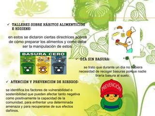  TALLERES SOBRE HÁBITOS ALIMENTICIOS
E HIGIENE:
en estos se dictaron ciertas directrices acerca
de cómo preparar los alimentos y como debe
ser la manipulación de estos.
 DÍA SIN BASURA:
se trato que durante un día no hubiera
necesidad de recoger basuras porque nadie
tiraría basura al suelo.
 ATENCIÓN Y PREVENCIÓN DE RIESGOS:
se identifica los factores de vulnerabilidad o
sostenibilidad que pueden afectar tanto negativa
como positivamente la capacidad de la
comunidad, para enfrentar una determinada
amenaza y para recuperarse de sus efectos
dañinos.
 