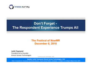 Speaker	
  Leslie	
  Townsend,	
  Kinesis	
  Survey	
  Technologies,	
  USA	
  
Part	
  3:	
  Session	
  2,	
  Convenor	
  Andrew	
  Jeavons,	
  Chair	
  Annie	
  Pe7t,	
  schedule	
  =	
  2:39pm	
  to	
  3:04pm	
  (New	
  York,	
  EST)	
  
Don’t Forget -
The Respondent Experience Trumps All
The Festival of NewMR
December 8, 2010
Leslie	
  Townsend	
  	
  	
  	
  	
  	
  	
  	
  	
  	
  	
  	
  	
  	
  	
  	
  	
  	
  	
  	
  	
  	
  	
  	
  	
  	
  	
  	
  	
  	
  	
  	
  	
  	
  	
  	
  	
  	
  	
  	
  	
  	
  	
  	
  	
  	
  	
  	
  	
  	
  	
  	
  	
  	
  	
  	
  	
  	
  	
  	
  	
  	
  	
  	
  	
  	
  	
  	
  	
  	
  	
  	
  
President	
  &	
  Co-­‐Founder	
  
Kinesis	
  Survey	
  Technologies	
  
	
  
©	
  Kinesis	
  Survey	
  Technologies,	
  2010	
  
 