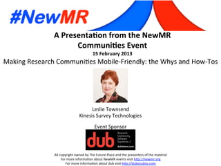A	
  Presenta*on	
  from	
  the	
  NewMR	
  
Communi*es	
  Event	
  
15	
  February	
  2013	
  
All	
  copyright	
  owned	
  by	
  The	
  Future	
  Place	
  and	
  the	
  presenters	
  of	
  the	
  material	
  
For	
  more	
  informa:on	
  about	
  NewMR	
  events	
  visit	
  h?p://newmr.org	
  
For	
  more	
  informa:on	
  about	
  dub	
  visit	
  h?p://dubstudios.com	
  
Event	
  Sponsor	
  
Making	
  Research	
  Communi:es	
  Mobile-­‐Friendly:	
  the	
  Whys	
  and	
  How-­‐Tos	
  
Leslie	
  Townsend	
  
Kinesis	
  Survey	
  Technologies	
  
 