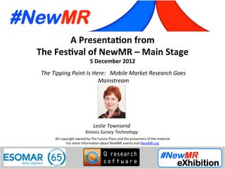 Leslie Townsend, Kinesis Survey Technologies, USA
Festival of NewMR 2012 - Main Stage – Session 1
A	
  Presenta*on	
  from	
  
The	
  Fes*val	
  of	
  NewMR	
  –	
  Main	
  Stage	
  
5	
  December	
  2012	
  
The	
  Tipping	
  Point	
  Is	
  Here:	
  	
  	
  Mobile	
  Market	
  Research	
  Goes	
  
Mainstream 	
   	
   	
   	
  	
  
All	
  copyright	
  owned	
  by	
  The	
  Future	
  Place	
  and	
  the	
  presenters	
  of	
  the	
  material	
  
For	
  more	
  informa:on	
  about	
  NewMR	
  events	
  visit	
  NewMR.org	
  
Leslie	
  Townsend	
  
Kinesis	
  Survey	
  Technology	
  
 