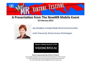 A	
  Presenta*on	
  from	
  The	
  NewMR	
  Mobile	
  Event	
  
22	
  February	
  2012	
  
Event	
  sponsored	
  by	
  Vision	
  Cri1cal	
  
All	
  copyright	
  owned	
  by	
  The	
  Future	
  Place	
  and	
  the	
  presenters	
  of	
  the	
  material	
  
For	
  more	
  informa1on	
  about	
  Vision	
  Cri1cal	
  visit	
  www.visioncri1cal.com	
  
For	
  more	
  informa1on	
  about	
  NewMR	
  events	
  visit	
  newmr.org	
  
Say	
  Goodbye	
  to	
  Single	
  Mode	
  Panels	
  &	
  Communi6es	
  
	
  
Leslie	
  Townsend,	
  Kinesis	
  Survey	
  Technologies
	
  	
  	
  
 