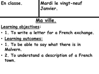Ma ville.
Learning objectives:
• 1. To write a letter for a French exchange.
• Learning outcomes:
• 1. To be able to say what there is in
Malvern.
• 2. To understand a description of a French
town.
En classe. Mardi le vingt-neuf
Janvier.
 