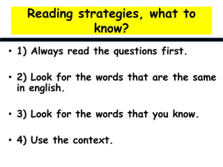 Reading strategies, what to
know?
• 1) Always read the questions first.
• 2) Look for the words that are the same
in english.
• 3) Look for the words that you know.
• 4) Use the context.
 