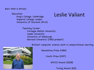 Leslie Valiant Born 1949 in Britain Education: King’s College, Cambridge Imperial College London University of Warwick (Ph...