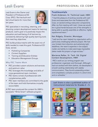 Lesli Evans is also a published author of
instructional materials for Grades 2 – 5.
Lesli Evans
Testimonials
Frank Anderson, Sr. Technical Lead, HMH
“I had the pleasure of working recently with Lesli
Evans and associates from her Professional ED
Corp. on several writing–instruction components.
After my first meeting with Lesli, I knew we would
be in good hands because one of her strengths is
being able to quickly assemble an effective, highly
experienced team.“
Ken Ridgely, Director, Monotype
“Lesli and her team helped my organization with a
particularly challenging editorial project. We had
very limited client direction and extremely tight
deadlines. Her team’s expertise in the subject
matter and ability to make seemingly impossible
dates made this project a huge success.”
Marianne Rafter, Sr. Tech. Ed. Digital
Content Development, HMH
"PEC's work on our writing program was
professional, organized, and thorough. Although I
had not worked with them before, we developed a
smooth working relationship with weekly
communication. They found outstanding writers
and completed a complex product in a short time
and on schedule."
PEC specializes in recruiting, retaining, and
directing content development teams for learning
products. Lesli’s goal is to positively impact the
education and well-being of all learners by
consistently delivering high-quality learning tools
that meet key objectives.
PEC builds product teams with the exact mix of
skills needed to meet this goal. Professional ED
Corp. serves:
§ Publishing Companies
§ Content Suppliers
§ Training and Education Entities
§ Education Management Groups
Why PEC Teams Work
§ PEC provides custom solutions and services
and optimum value
§ PEC leverages the knowledge and skills of
cross-generational team members
§ PEC teams consist of professionals with
complementary skills
§ PEC team members are committed to the goals
of the team and hold themselves mutually
accountable
A PEC team produced the content for HMH’s
successful “Write Smart” software program.
Lesli Evans is the Owner and
President of Professional ED
Corp. (PEC). She has built and
led virtual teams for more than
ten years.
 
