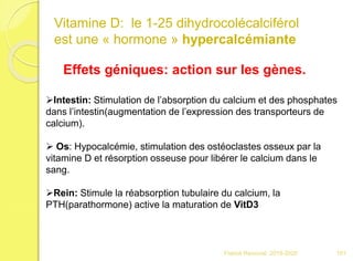 Vitamine D: le 1-25 dihydrocolécalciférol
est une « hormone » hypercalcémiante
Intestin: Stimulation de l’absorption du calcium et des phosphates
dans l’intestin(augmentation de l’expression des transporteurs de
calcium).
 Os: Hypocalcémie, stimulation des ostéoclastes osseux par la
vitamine D et résorption osseuse pour libérer le calcium dans le
sang.
Rein: Stimule la réabsorption tubulaire du calcium, la
PTH(parathormone) active la maturation de VitD3
Effets géniques: action sur les gènes.
101Franck Rencurel 2019-2020
 