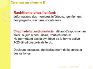 Carences en vitamine D
Rachitisme chez l’enfant:
déformations des membres inférieurs, gonflement
des poignets, fractures spontanées
Chez l’adulte:,ostéomalacie: défaut d’exposition au
soleil, sujets à peau noire, troubles rénaux
Ne permettant pas la synthèse de la forme active
1-25 dihydroxycolécalciférol..
Douleurs osseuses, épaississement de la corticale
des os longs
103Franck Rencurel 2019-2020
 