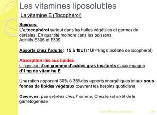 106
Sources:
L’a tocophérol surtout dans les huiles végétales et germes de
céréales, En quantité moindre dans les poissons.
Additifs E306 et E309
Apports chez l’adulte: 15 à 18UI (1UI=1mg d’acétate de tocophérol)
Absorption liée aux lipides
L’ingestion d’un gramme d’acides gras insaturés s’accompagne
d’1mg de vitamine E
Une ration apportant 30% à 35%des apports énergétiques totaux sous
formes de lipides végétaux couvrent les besoins quotidiens
Carences: pas avérées chez l’homme. Chez le rat arrêt de la
gamétogenèse
Les vitamines liposolubles
La vitamine E (Tocophérol)
Franck Rencurel 2019-2020
 