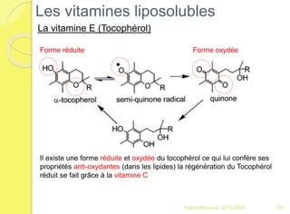 Franck Rencurel 2019-2020 107
Les vitamines liposolubles
La vitamine E (Tocophérol)
Il existe une forme réduite et oxydée du tocophérol ce qui lui confère ses
propriétés anti-oxydantes (dans les lipides) la régénération du Tocophérol
réduit se fait grâce à la vitamine C
Forme oxydéeForme réduite
 