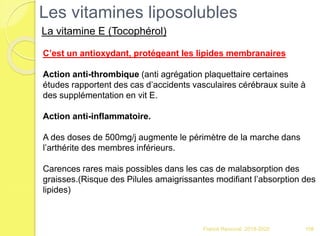 Franck Rencurel 2019-2020 108
C’est un antioxydant, protégeant les lipides membranaires
Action anti-thrombique (anti agrégation plaquettaire certaines
études rapportent des cas d’accidents vasculaires cérébraux suite à
des supplémentation en vit E.
Action anti-inflammatoire.
A des doses de 500mg/j augmente le périmètre de la marche dans
l’arthérite des membres inférieurs.
Carences rares mais possibles dans les cas de malabsorption des
graisses.(Risque des Pilules amaigrissantes modifiant l’absorption des
lipides)
Les vitamines liposolubles
La vitamine E (Tocophérol)
 